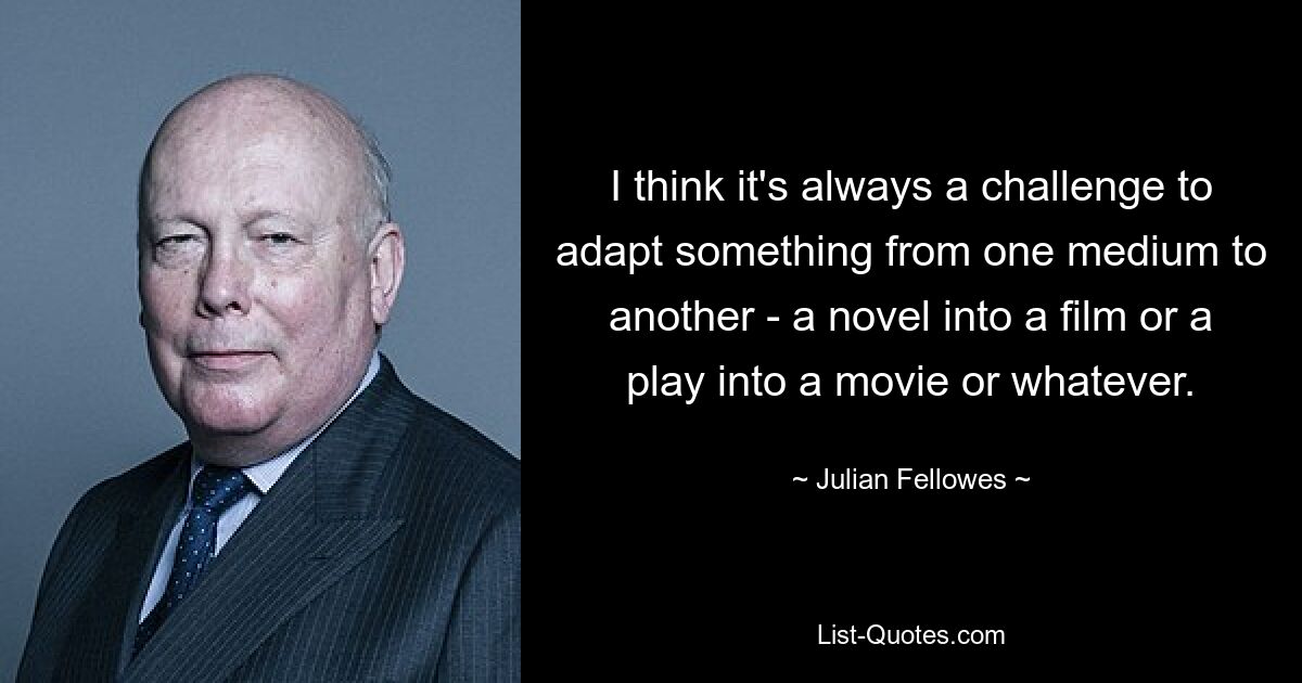 I think it's always a challenge to adapt something from one medium to another - a novel into a film or a play into a movie or whatever. — © Julian Fellowes