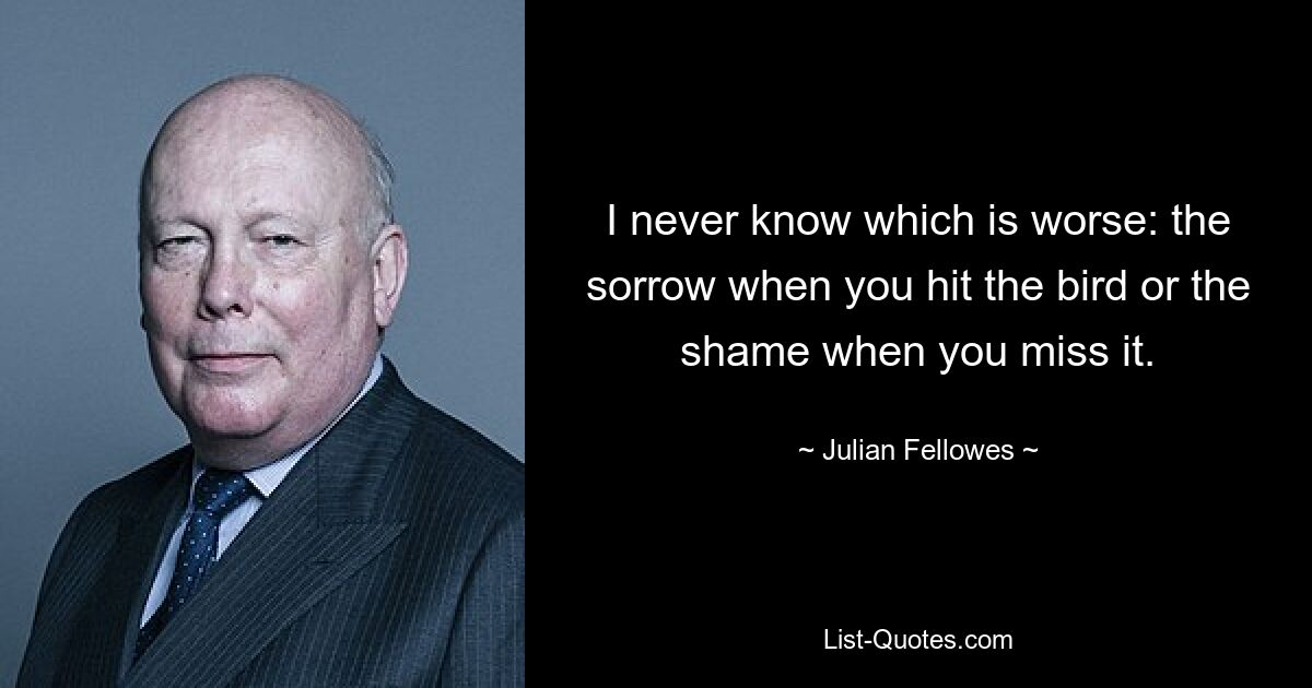 I never know which is worse: the sorrow when you hit the bird or the shame when you miss it. — © Julian Fellowes