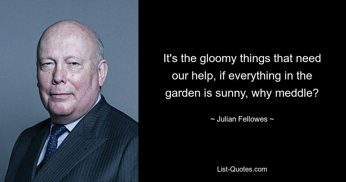 It's the gloomy things that need our help, if everything in the garden is sunny, why meddle? — © Julian Fellowes