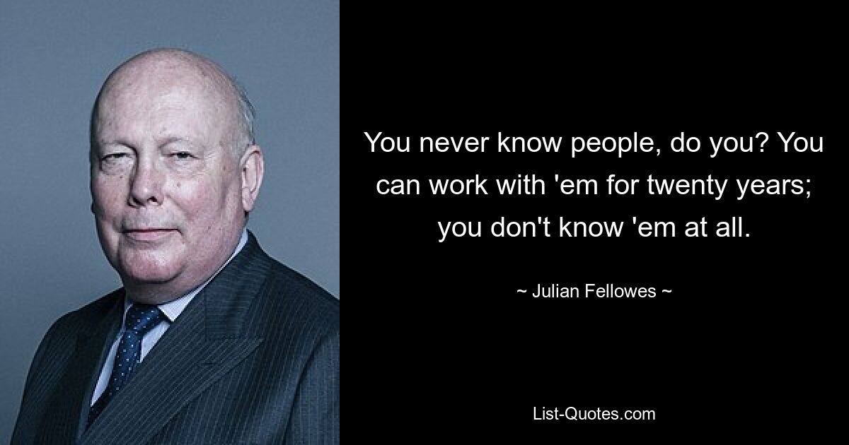 You never know people, do you? You can work with 'em for twenty years; you don't know 'em at all. — © Julian Fellowes