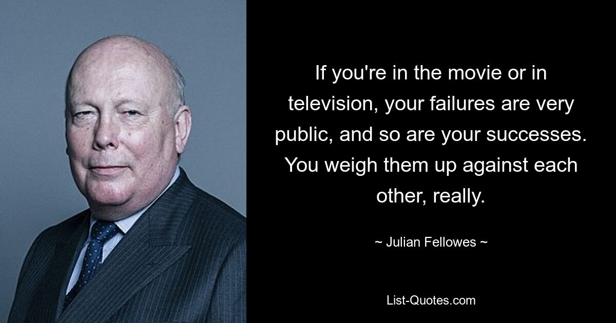 If you're in the movie or in television, your failures are very public, and so are your successes. You weigh them up against each other, really. — © Julian Fellowes