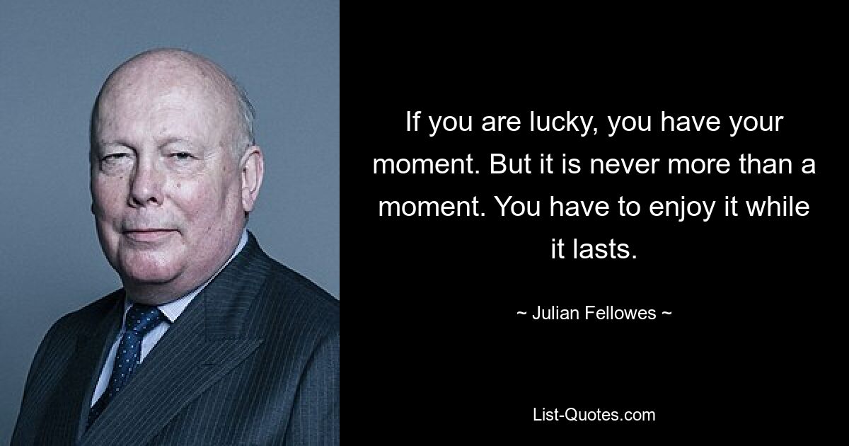 If you are lucky, you have your moment. But it is never more than a moment. You have to enjoy it while it lasts. — © Julian Fellowes