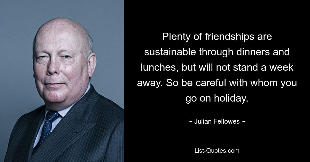 Plenty of friendships are sustainable through dinners and lunches, but will not stand a week away. So be careful with whom you go on holiday. — © Julian Fellowes