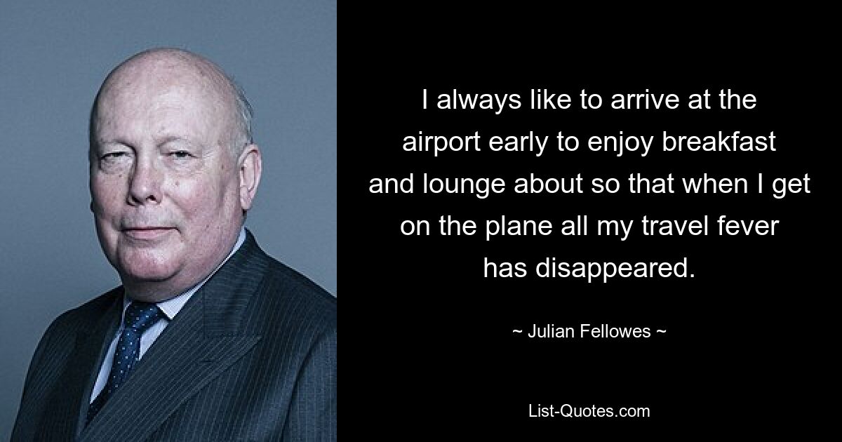 I always like to arrive at the airport early to enjoy breakfast and lounge about so that when I get on the plane all my travel fever has disappeared. — © Julian Fellowes