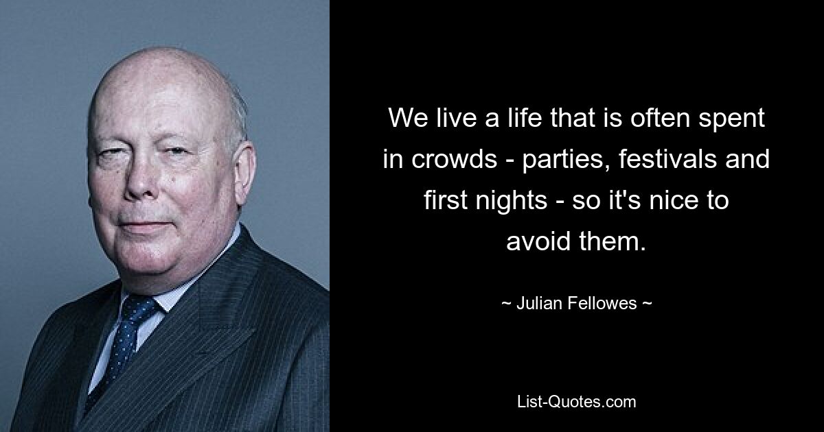 We live a life that is often spent in crowds - parties, festivals and first nights - so it's nice to avoid them. — © Julian Fellowes