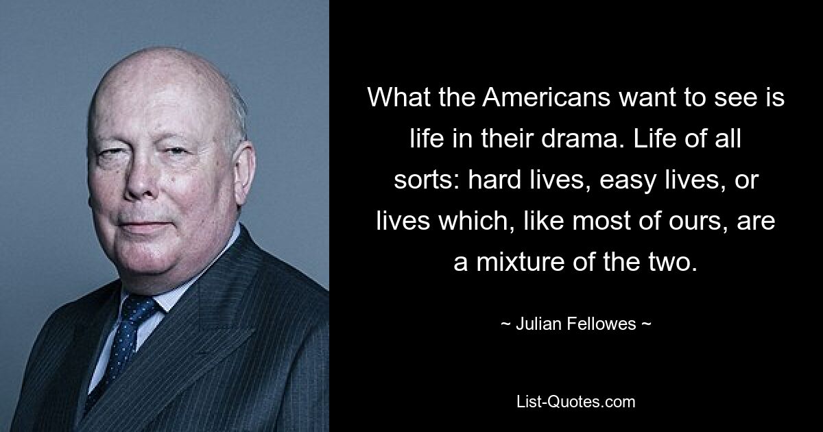 What the Americans want to see is life in their drama. Life of all sorts: hard lives, easy lives, or lives which, like most of ours, are a mixture of the two. — © Julian Fellowes