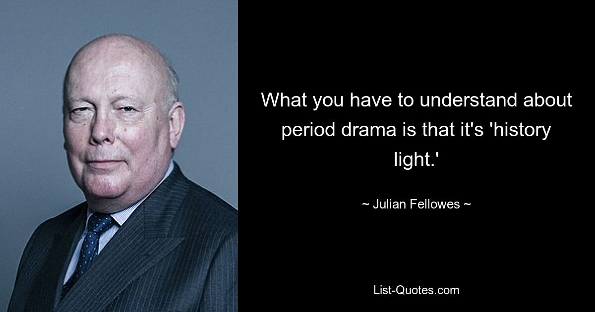 What you have to understand about period drama is that it's 'history light.' — © Julian Fellowes