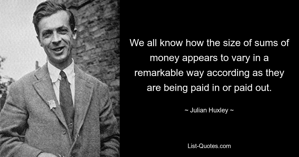 We all know how the size of sums of money appears to vary in a remarkable way according as they are being paid in or paid out. — © Julian Huxley