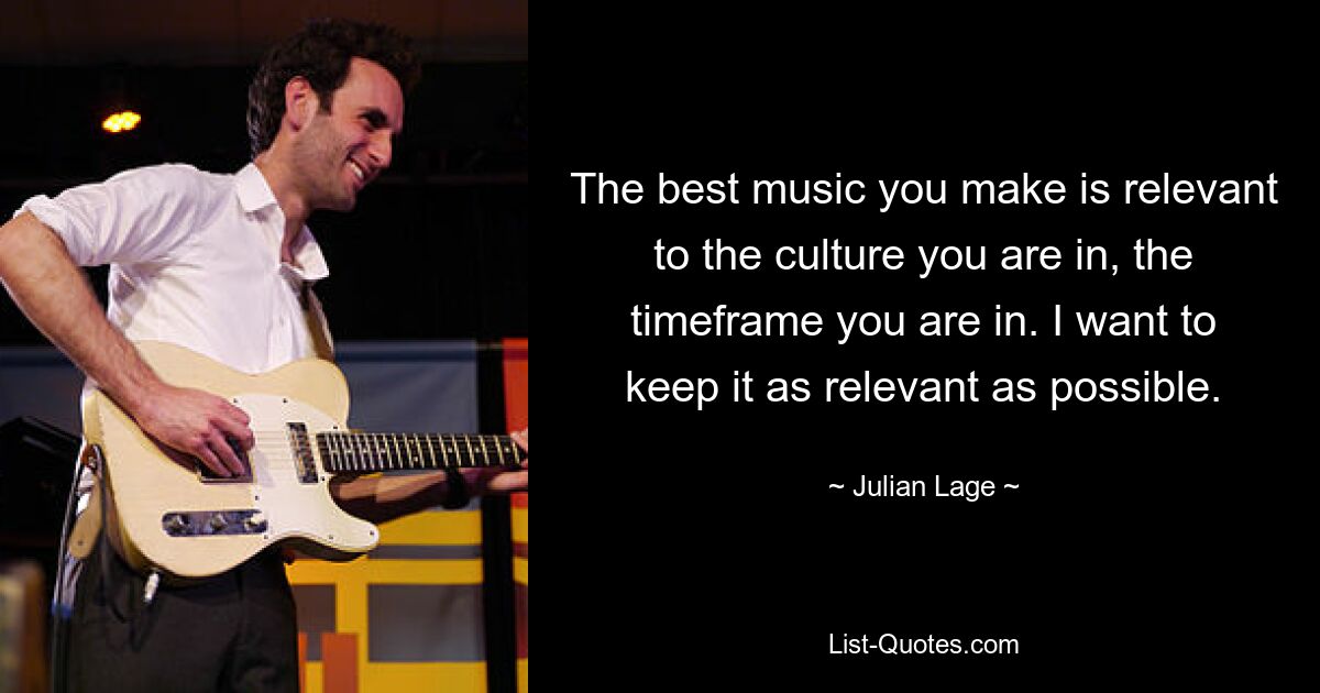 The best music you make is relevant to the culture you are in, the timeframe you are in. I want to keep it as relevant as possible. — © Julian Lage