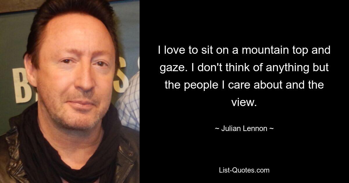 I love to sit on a mountain top and gaze. I don't think of anything but the people I care about and the view. — © Julian Lennon