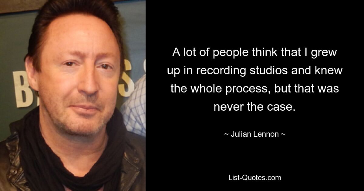 A lot of people think that I grew up in recording studios and knew the whole process, but that was never the case. — © Julian Lennon