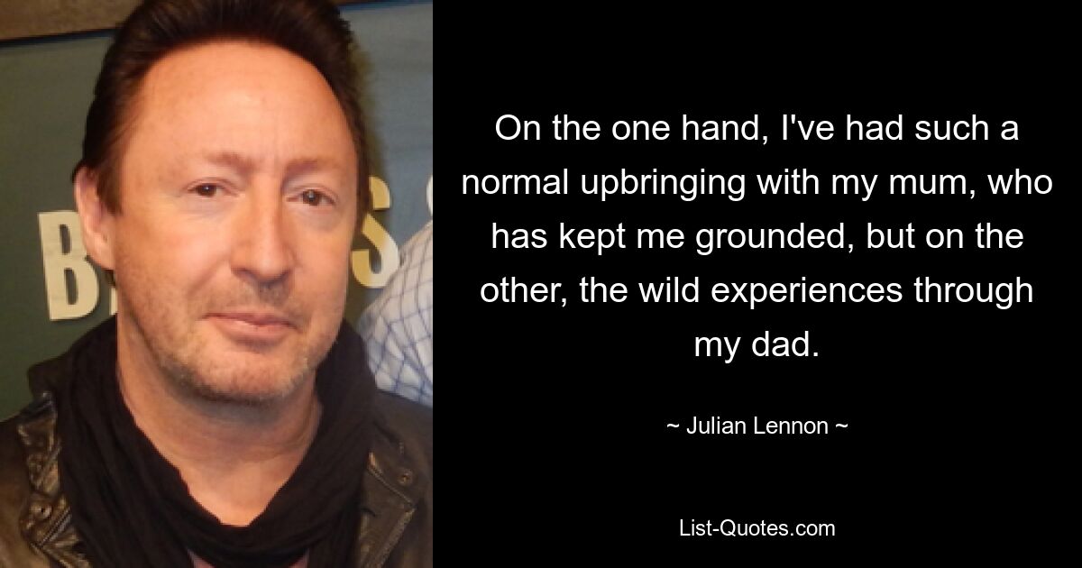 On the one hand, I've had such a normal upbringing with my mum, who has kept me grounded, but on the other, the wild experiences through my dad. — © Julian Lennon