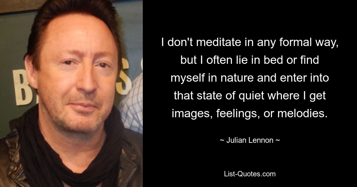 I don't meditate in any formal way, but I often lie in bed or find myself in nature and enter into that state of quiet where I get images, feelings, or melodies. — © Julian Lennon