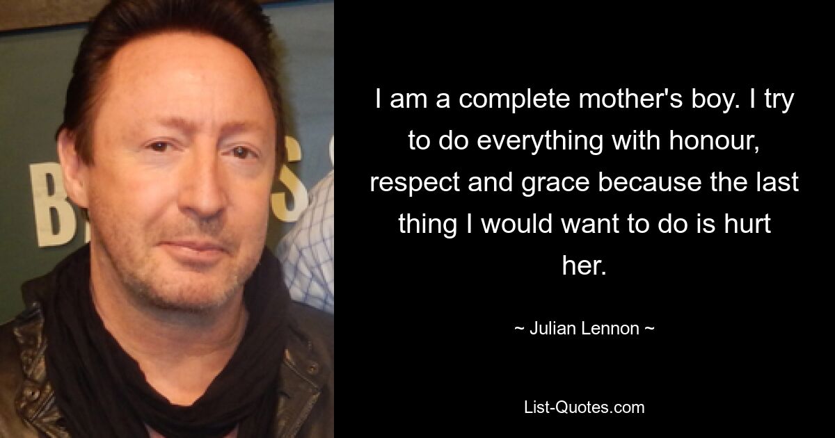 I am a complete mother's boy. I try to do everything with honour, respect and grace because the last thing I would want to do is hurt her. — © Julian Lennon