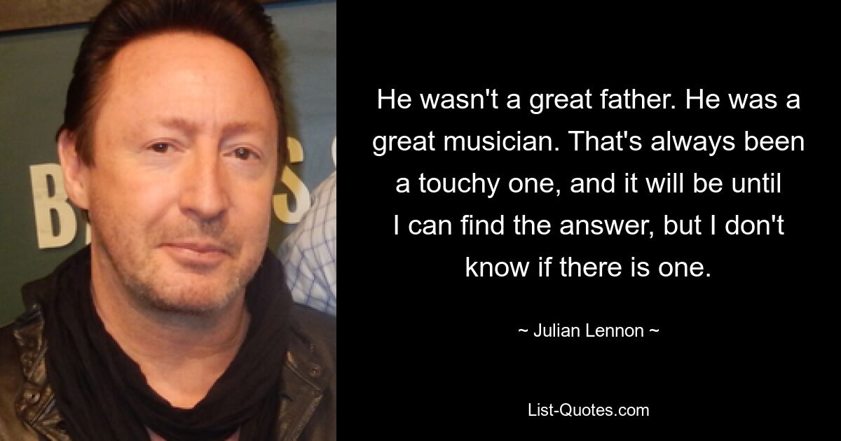 He wasn't a great father. He was a great musician. That's always been a touchy one, and it will be until I can find the answer, but I don't know if there is one. — © Julian Lennon