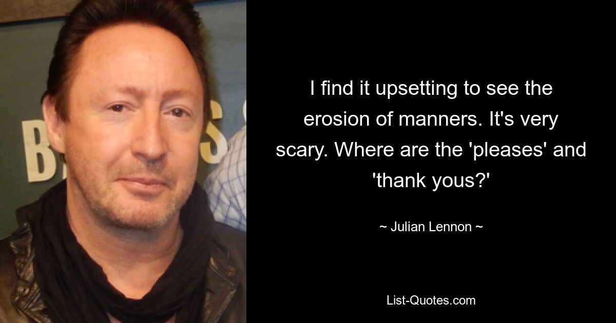 I find it upsetting to see the erosion of manners. It's very scary. Where are the 'pleases' and 'thank yous?' — © Julian Lennon