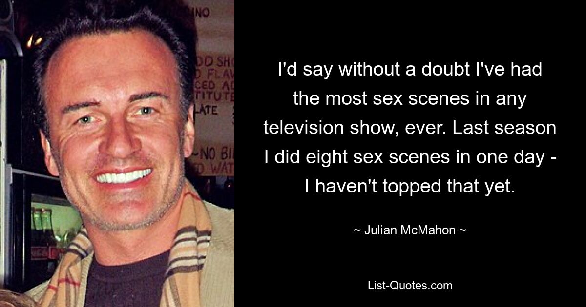 I'd say without a doubt I've had the most sex scenes in any television show, ever. Last season I did eight sex scenes in one day - I haven't topped that yet. — © Julian McMahon