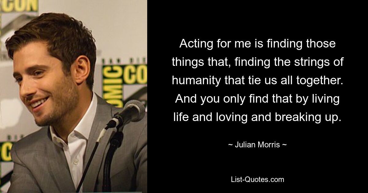 Acting for me is finding those things that, finding the strings of humanity that tie us all together. And you only find that by living life and loving and breaking up. — © Julian Morris