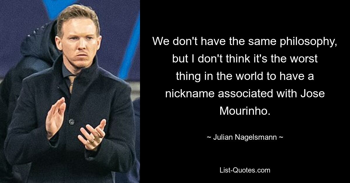 We don't have the same philosophy, but I don't think it's the worst thing in the world to have a nickname associated with Jose Mourinho. — © Julian Nagelsmann