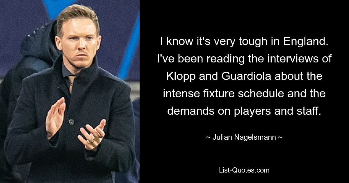 I know it's very tough in England. I've been reading the interviews of Klopp and Guardiola about the intense fixture schedule and the demands on players and staff. — © Julian Nagelsmann