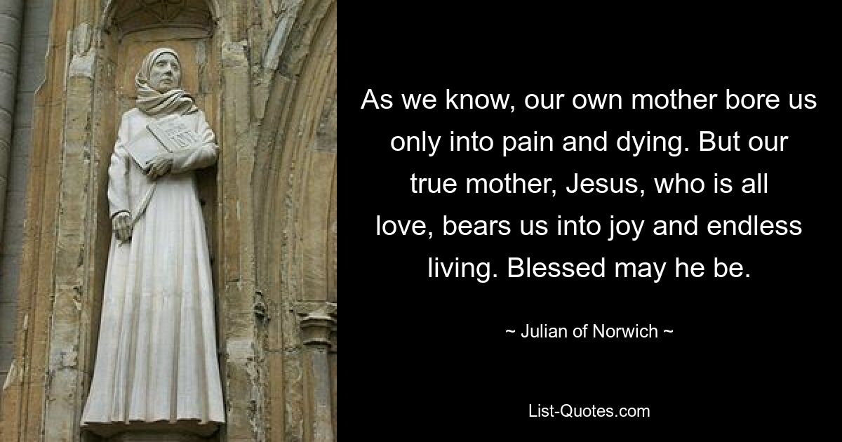 As we know, our own mother bore us only into pain and dying. But our true mother, Jesus, who is all love, bears us into joy and endless living. Blessed may he be. — © Julian of Norwich