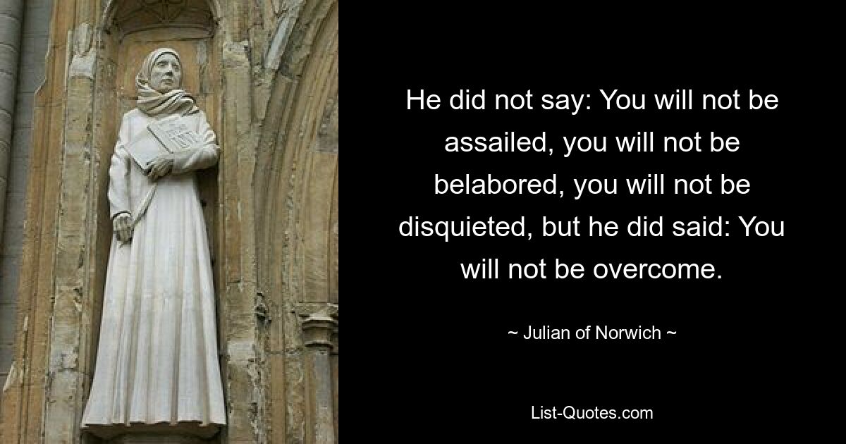 He did not say: You will not be assailed, you will not be belabored, you will not be disquieted, but he did said: You will not be overcome. — © Julian of Norwich