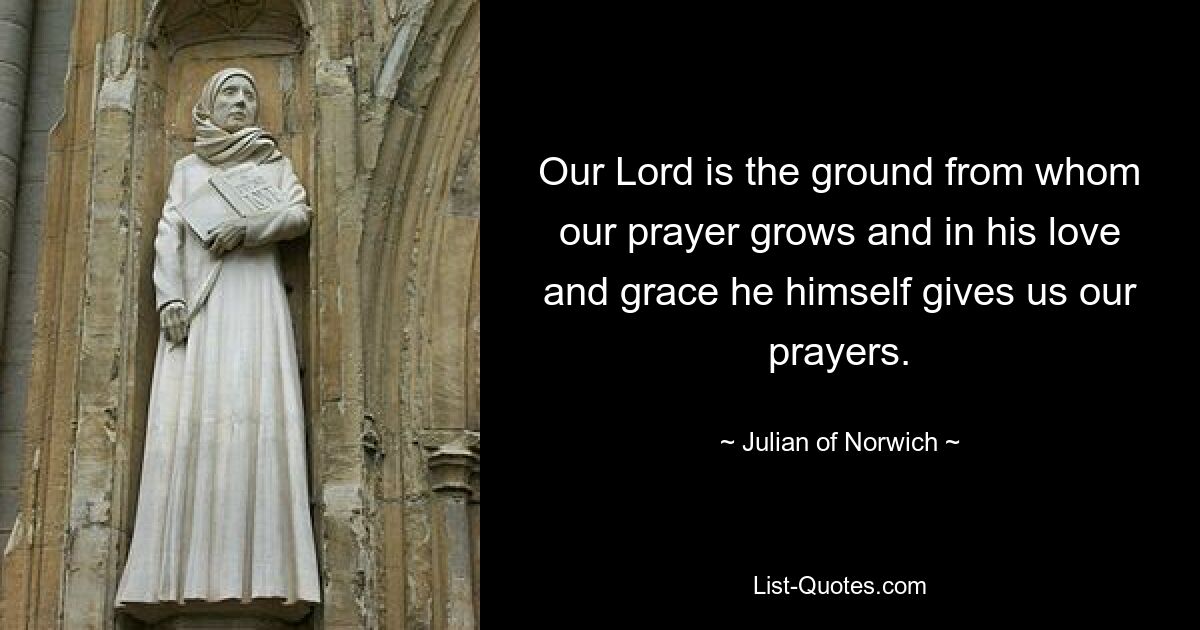 Our Lord is the ground from whom our prayer grows and in his love and grace he himself gives us our prayers. — © Julian of Norwich