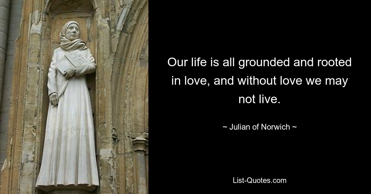 Our life is all grounded and rooted in love, and without love we may not live. — © Julian of Norwich