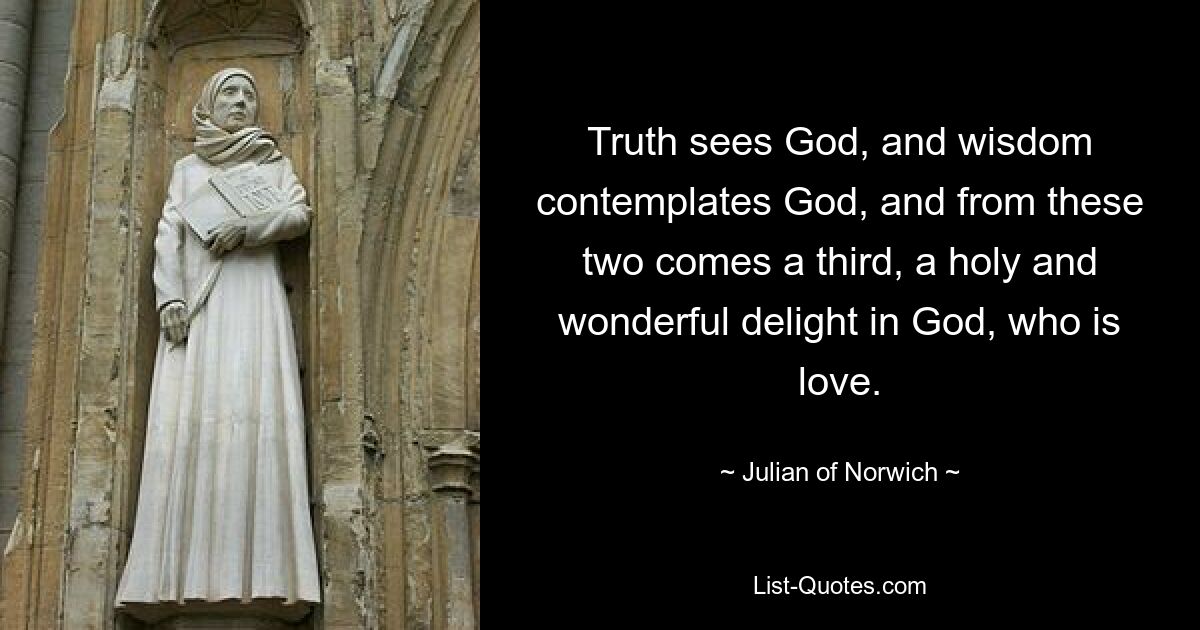 Truth sees God, and wisdom contemplates God, and from these two comes a third, a holy and wonderful delight in God, who is love. — © Julian of Norwich