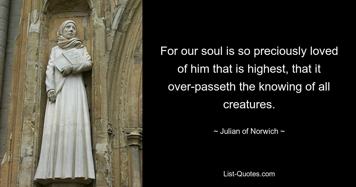 For our soul is so preciously loved of him that is highest, that it over-passeth the knowing of all creatures. — © Julian of Norwich