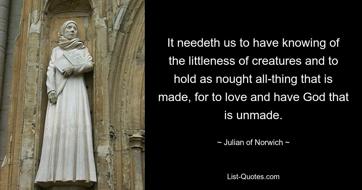 It needeth us to have knowing of the littleness of creatures and to hold as nought all-thing that is made, for to love and have God that is unmade. — © Julian of Norwich