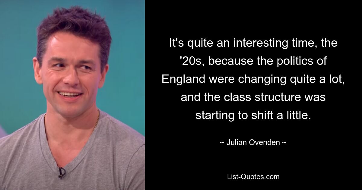 It's quite an interesting time, the '20s, because the politics of England were changing quite a lot, and the class structure was starting to shift a little. — © Julian Ovenden