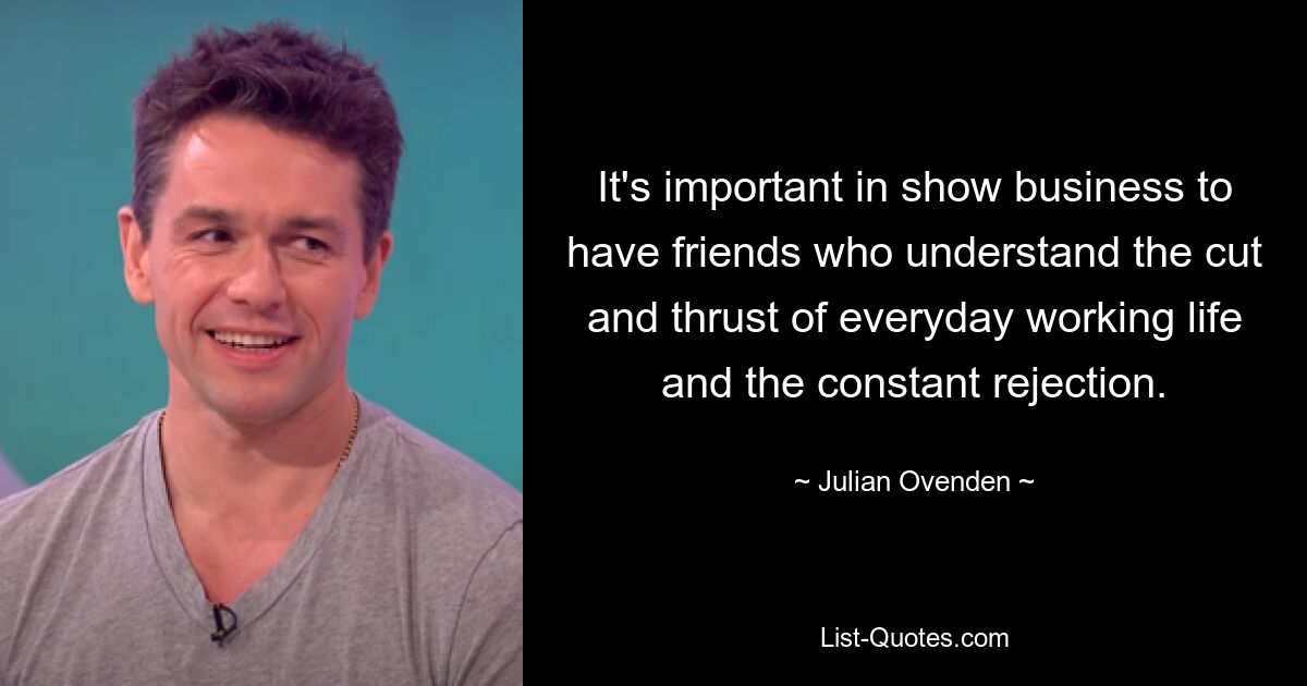 It's important in show business to have friends who understand the cut and thrust of everyday working life and the constant rejection. — © Julian Ovenden