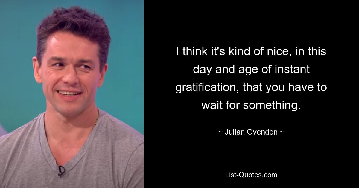 I think it's kind of nice, in this day and age of instant gratification, that you have to wait for something. — © Julian Ovenden