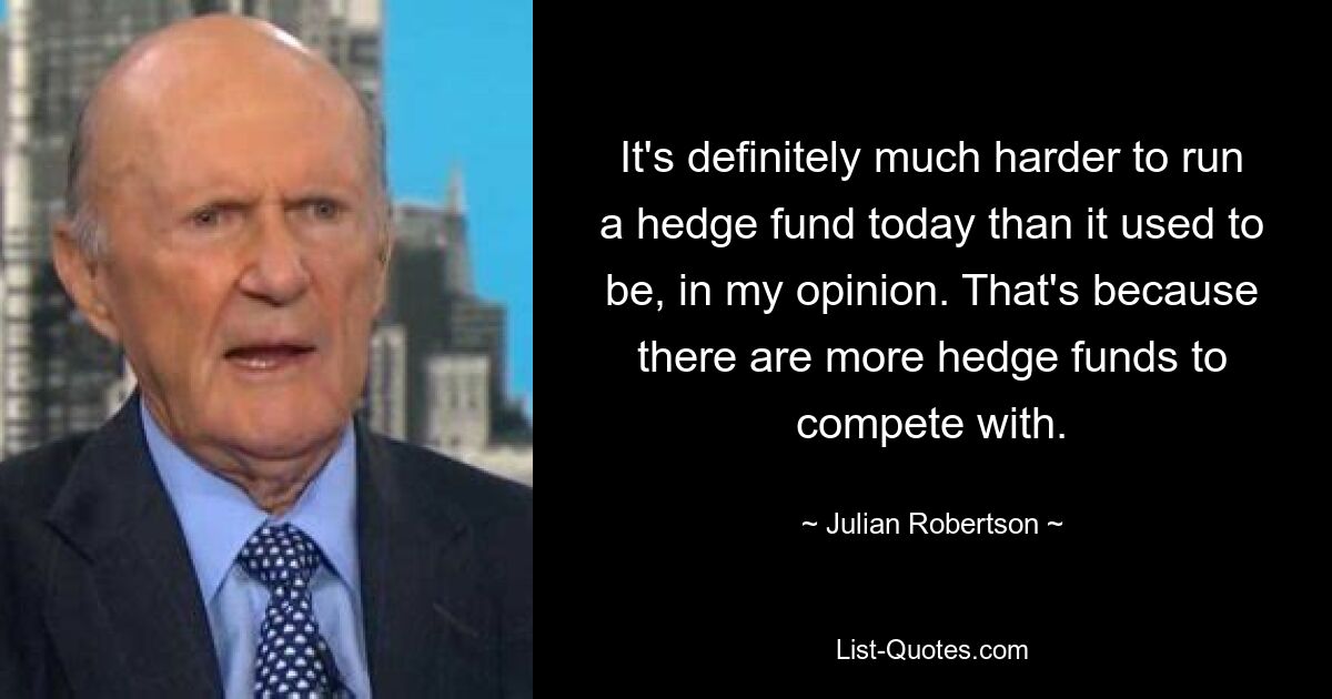 It's definitely much harder to run a hedge fund today than it used to be, in my opinion. That's because there are more hedge funds to compete with. — © Julian Robertson