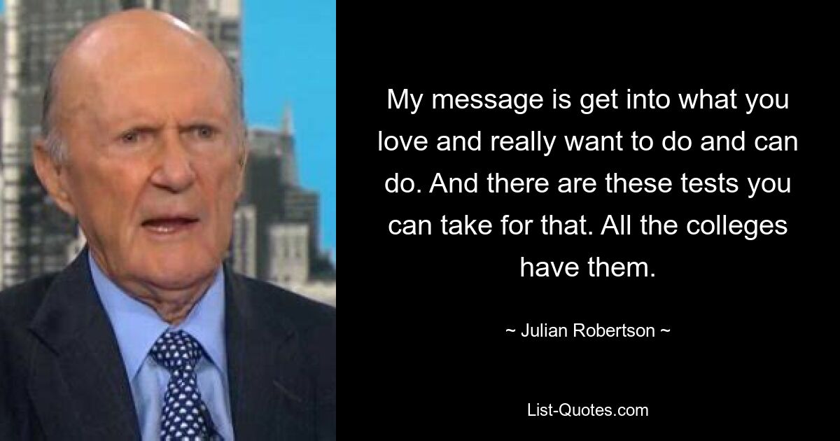 My message is get into what you love and really want to do and can do. And there are these tests you can take for that. All the colleges have them. — © Julian Robertson