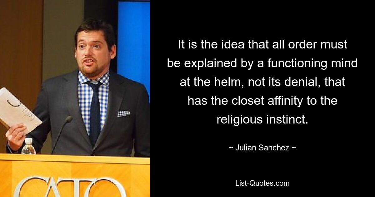 It is the idea that all order must be explained by a functioning mind at the helm, not its denial, that has the closet affinity to the religious instinct. — © Julian Sanchez