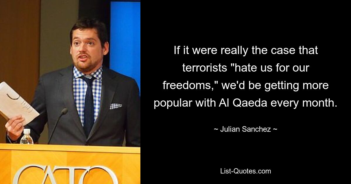 If it were really the case that terrorists "hate us for our freedoms," we'd be getting more popular with Al Qaeda every month. — © Julian Sanchez