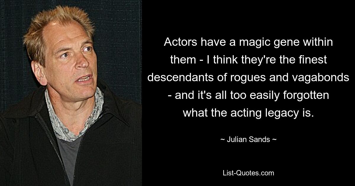 Actors have a magic gene within them - I think they're the finest descendants of rogues and vagabonds - and it's all too easily forgotten what the acting legacy is. — © Julian Sands