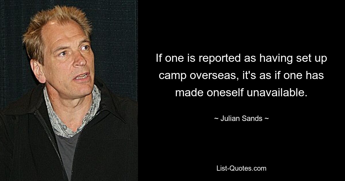 If one is reported as having set up camp overseas, it's as if one has made oneself unavailable. — © Julian Sands