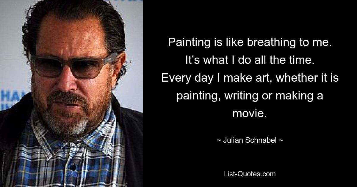 Painting is like breathing to me. It’s what I do all the time. Every day I make art, whether it is painting, writing or making a movie. — © Julian Schnabel