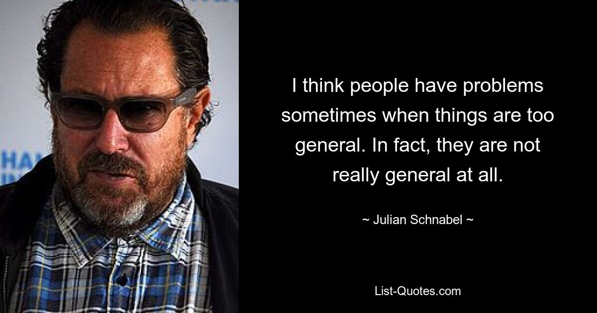 I think people have problems sometimes when things are too general. In fact, they are not really general at all. — © Julian Schnabel