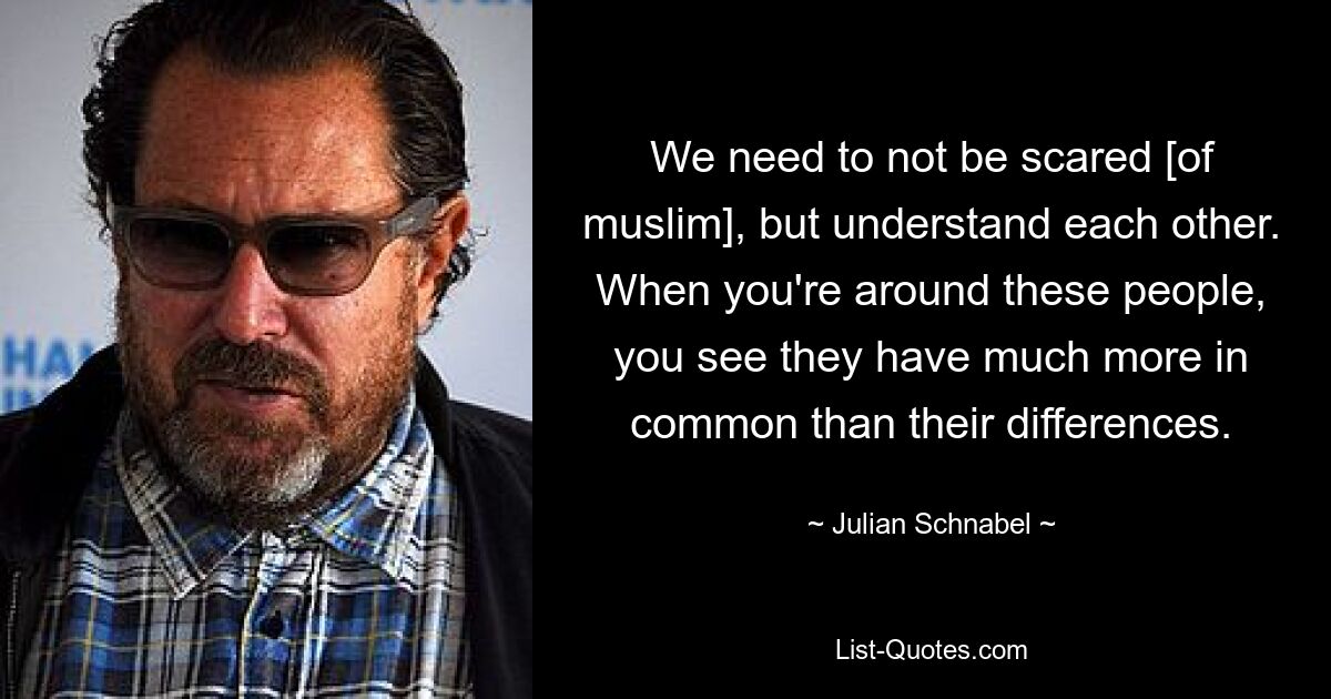 We need to not be scared [of muslim], but understand each other. When you're around these people, you see they have much more in common than their differences. — © Julian Schnabel