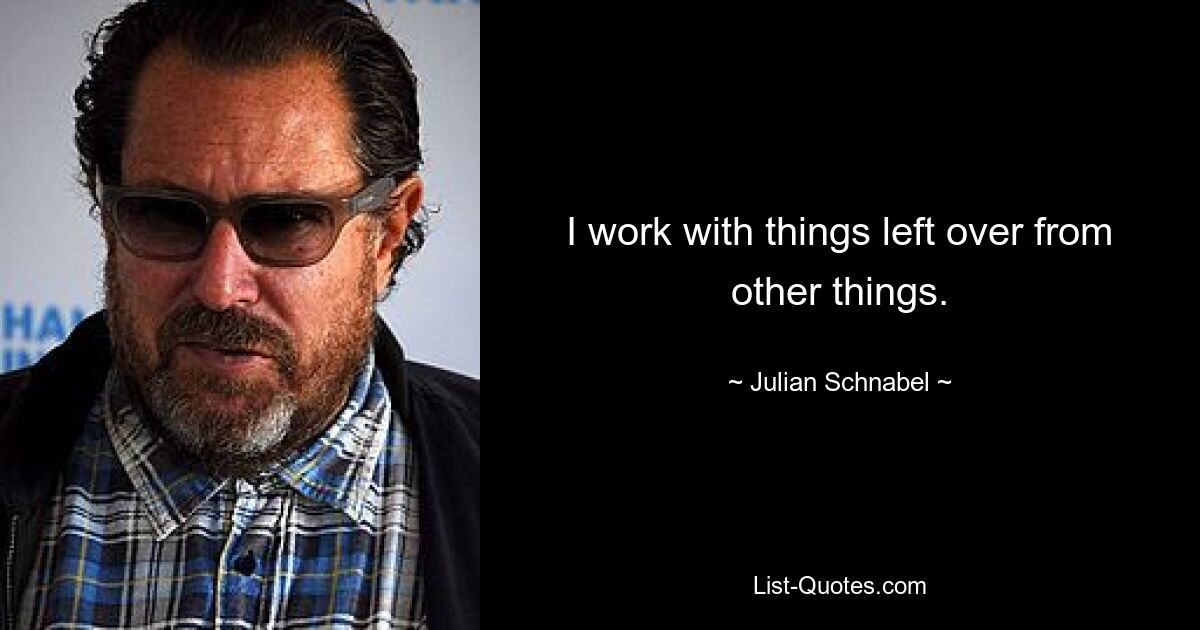 I work with things left over from other things. — © Julian Schnabel