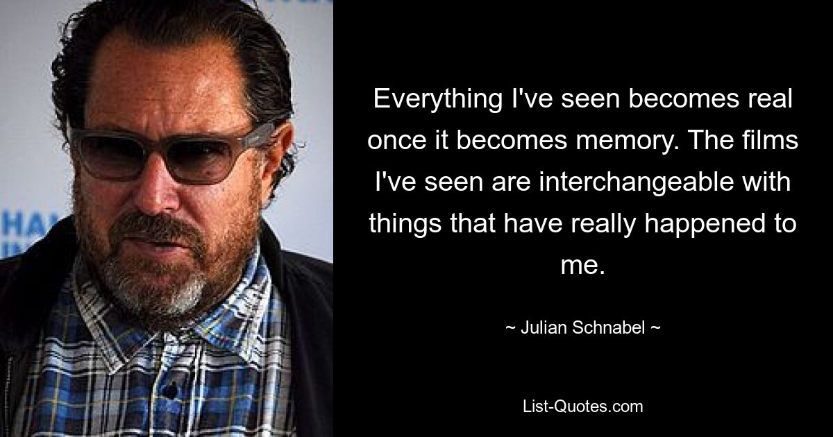 Everything I've seen becomes real once it becomes memory. The films I've seen are interchangeable with things that have really happened to me. — © Julian Schnabel