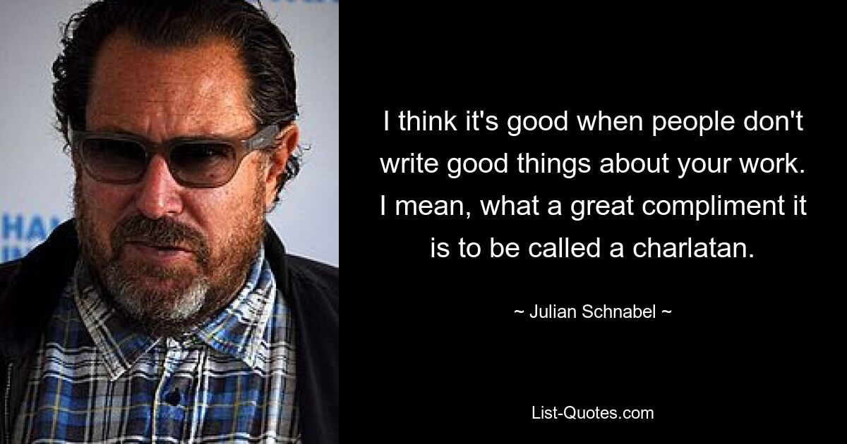 I think it's good when people don't write good things about your work. I mean, what a great compliment it is to be called a charlatan. — © Julian Schnabel