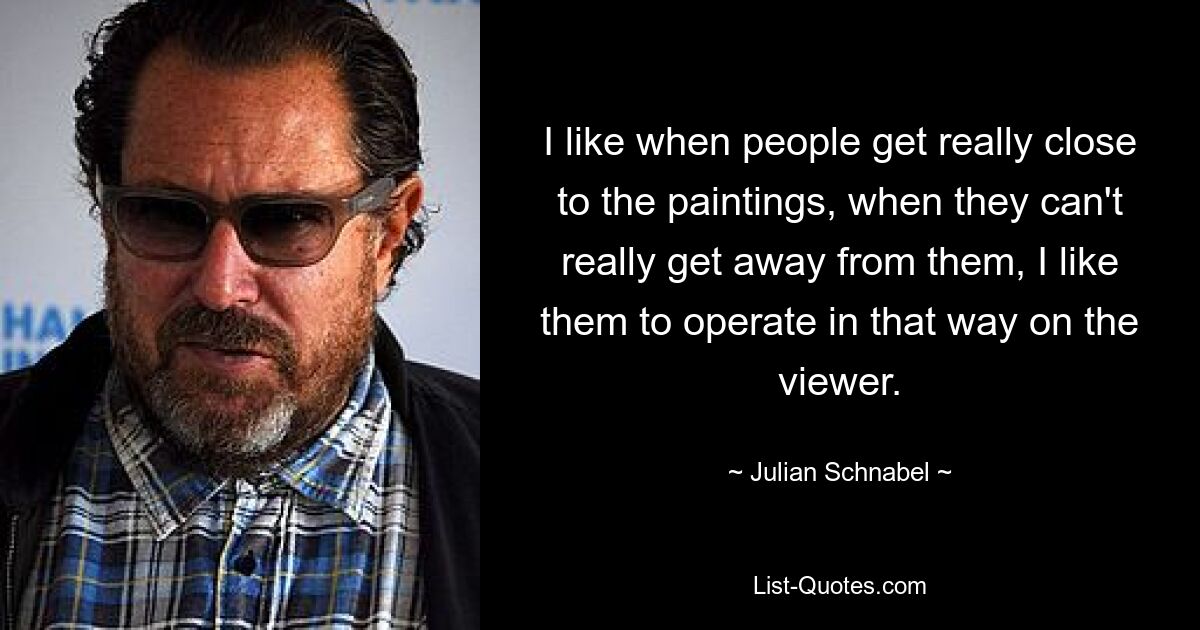 I like when people get really close to the paintings, when they can't really get away from them, I like them to operate in that way on the viewer. — © Julian Schnabel