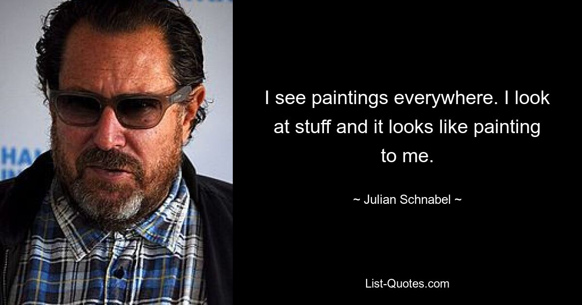 I see paintings everywhere. I look at stuff and it looks like painting to me. — © Julian Schnabel