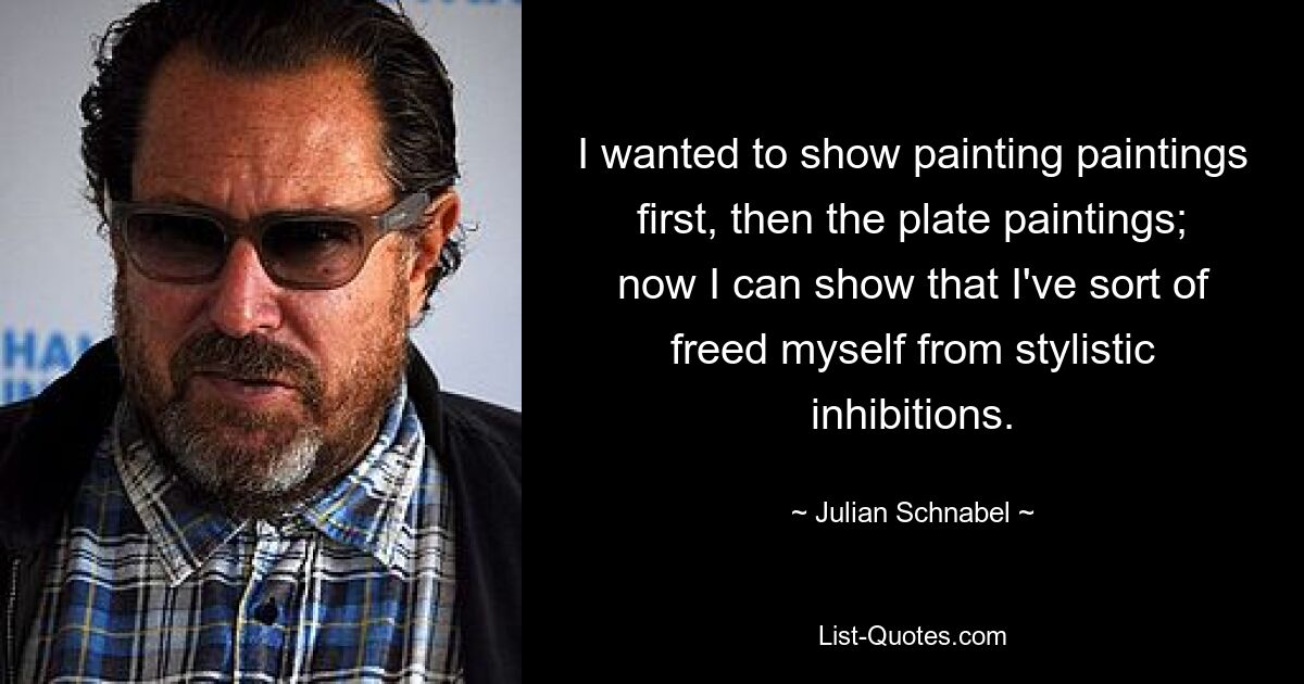 I wanted to show painting paintings first, then the plate paintings; now I can show that I've sort of freed myself from stylistic inhibitions. — © Julian Schnabel