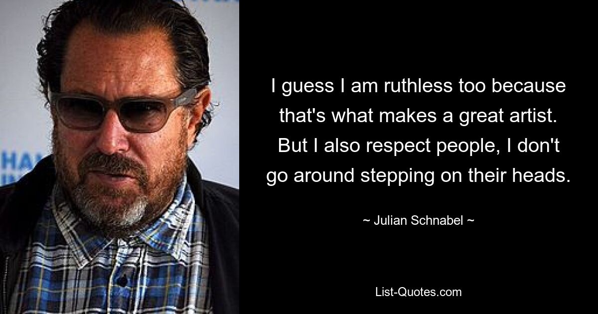 I guess I am ruthless too because that's what makes a great artist. But I also respect people, I don't go around stepping on their heads. — © Julian Schnabel